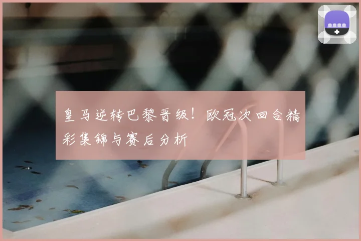 皇马逆转巴黎晋级！欧冠次回合精彩集锦与赛后分析