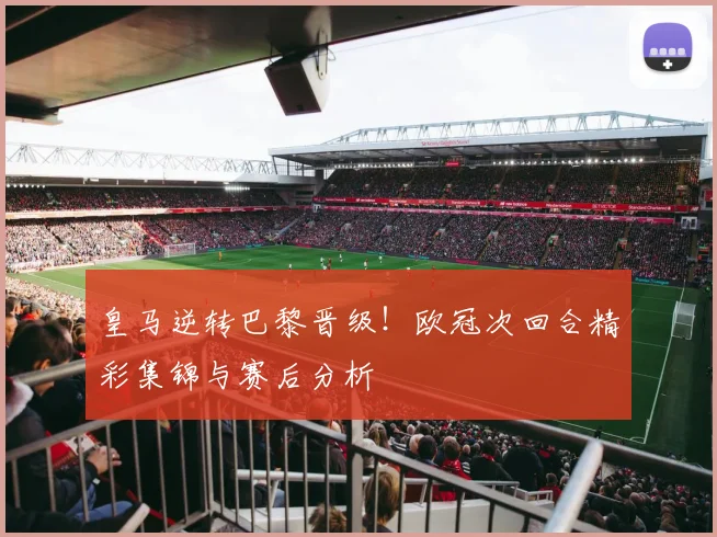 皇马逆转巴黎晋级！欧冠次回合精彩集锦与赛后分析