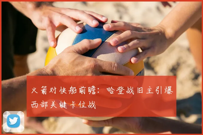 火箭对快船前瞻：哈登战旧主引爆西部关键卡位战