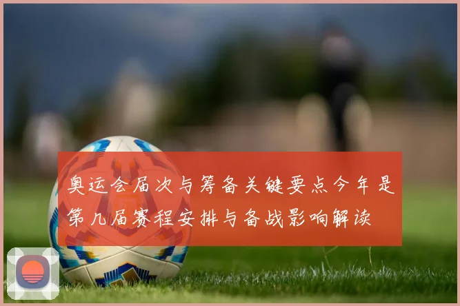 奥运会届次与筹备关键要点今年是第几届赛程安排与备战影响解读