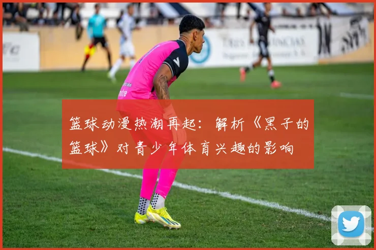 篮球动漫热潮再起：解析《黑子的篮球》对青少年体育兴趣的影响