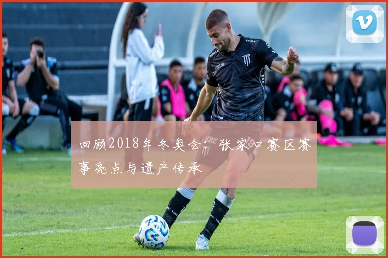 回顾2018年冬奥会：张家口赛区赛事亮点与遗产传承