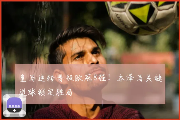 皇马逆转晋级欧冠8强！本泽马关键进球锁定胜局